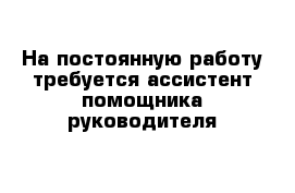 На постоянную работу требуется ассистент помощника руководителя 